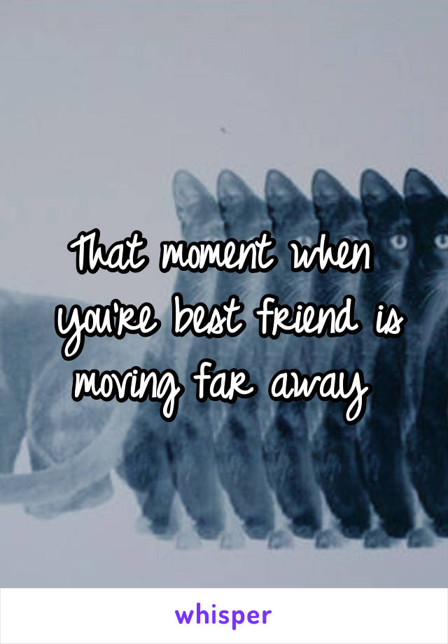 That moment when  you're best friend is moving far away 