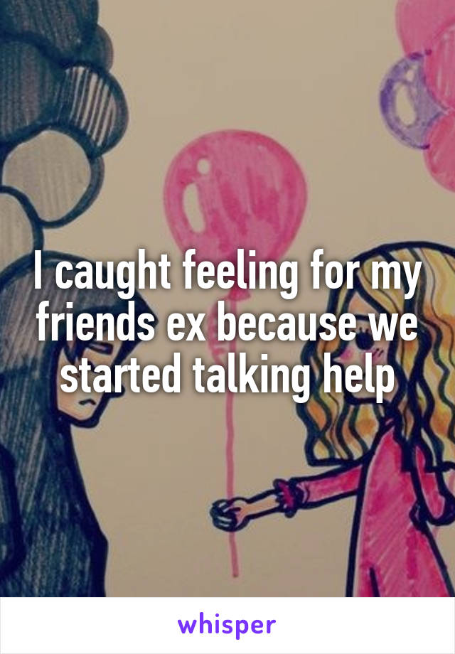 I caught feeling for my friends ex because we started talking help