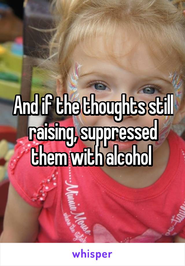 And if the thoughts still raising, suppressed them with alcohol 