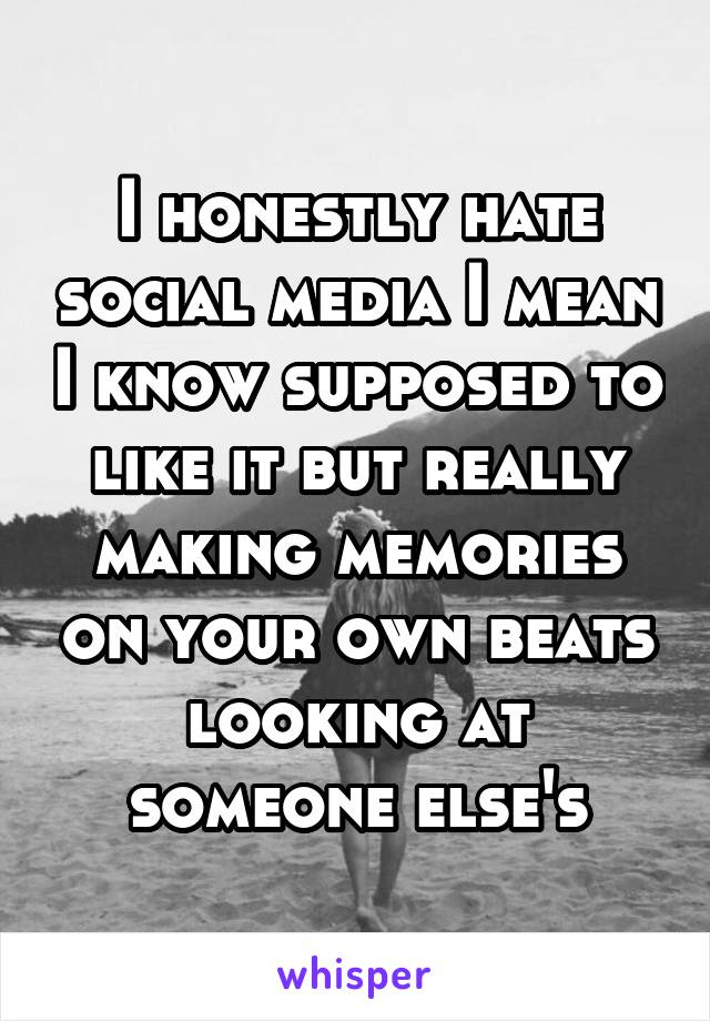 I honestly hate social media I mean I know supposed to like it but really making memories on your own beats looking at someone else's