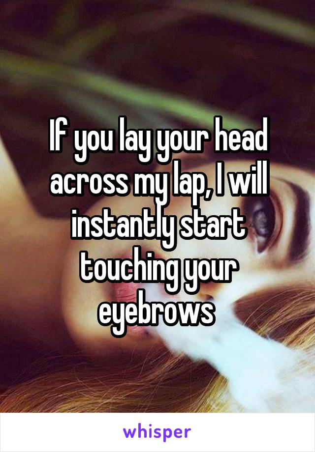 If you lay your head across my lap, I will instantly start touching your eyebrows 