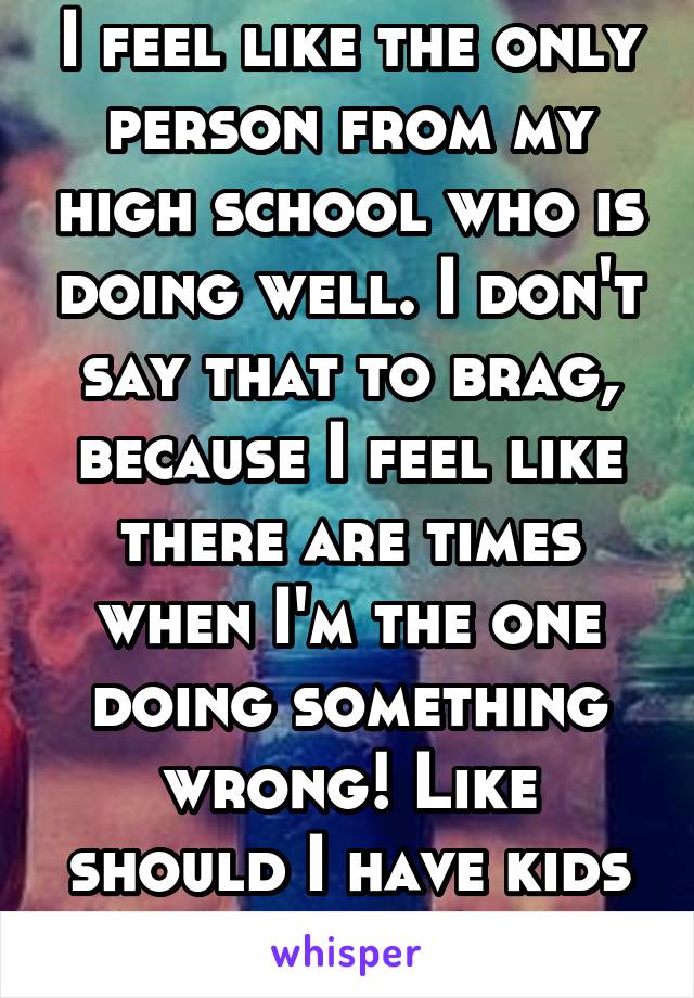 I feel like the only person from my high school who is doing well. I don't say that to brag, because I feel like there are times when I'm the one doing something wrong! Like should I have kids by now?