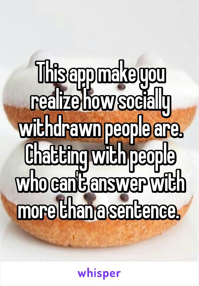 This app make you realize how socially withdrawn people are. Chatting with people who can't answer with more than a sentence. 