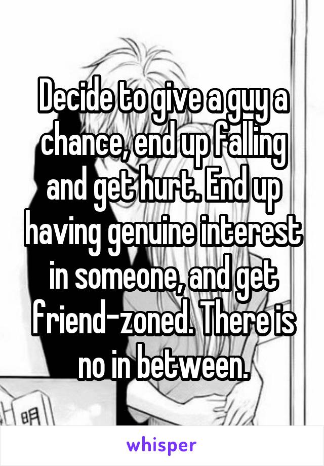 Decide to give a guy a chance, end up falling and get hurt. End up having genuine interest in someone, and get friend-zoned. There is no in between.