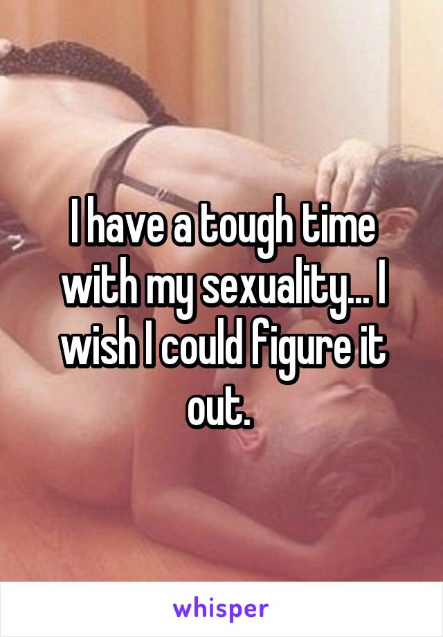 I have a tough time with my sexuality... I wish I could figure it out. 