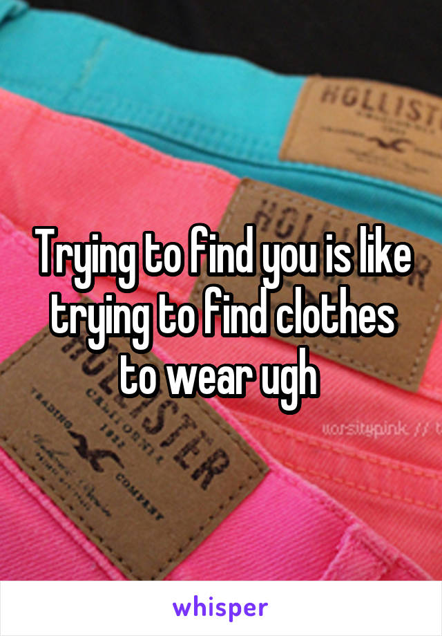 Trying to find you is like trying to find clothes to wear ugh 