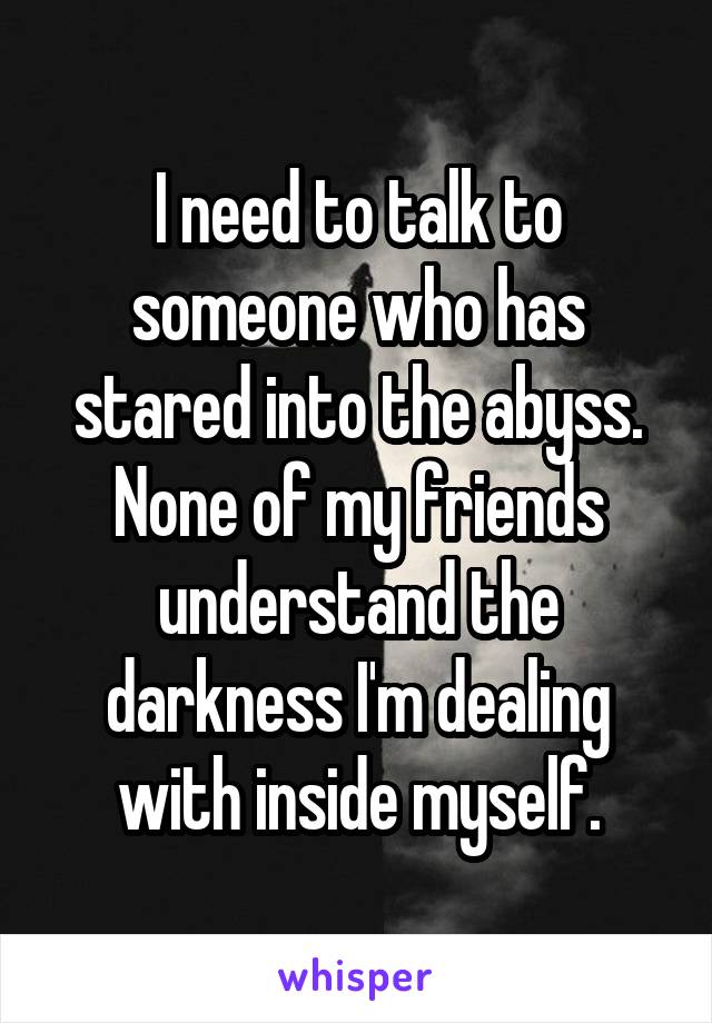 I need to talk to someone who has stared into the abyss. None of my friends understand the darkness I'm dealing with inside myself.