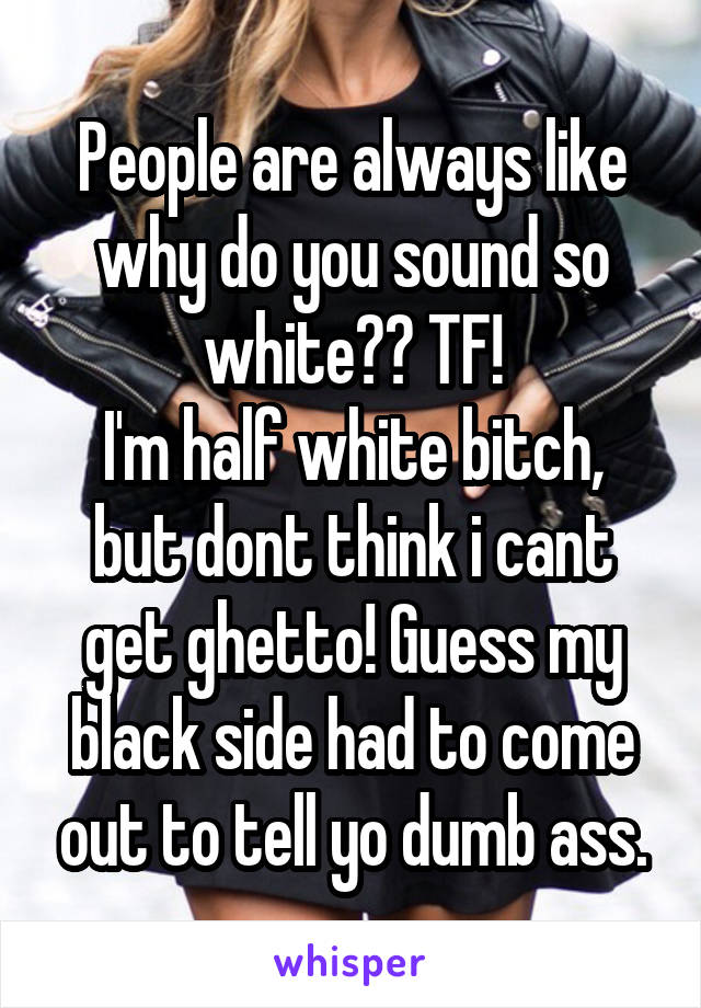 People are always like why do you sound so white?? TF!
I'm half white bitch, but dont think i cant get ghetto! Guess my black side had to come out to tell yo dumb ass.