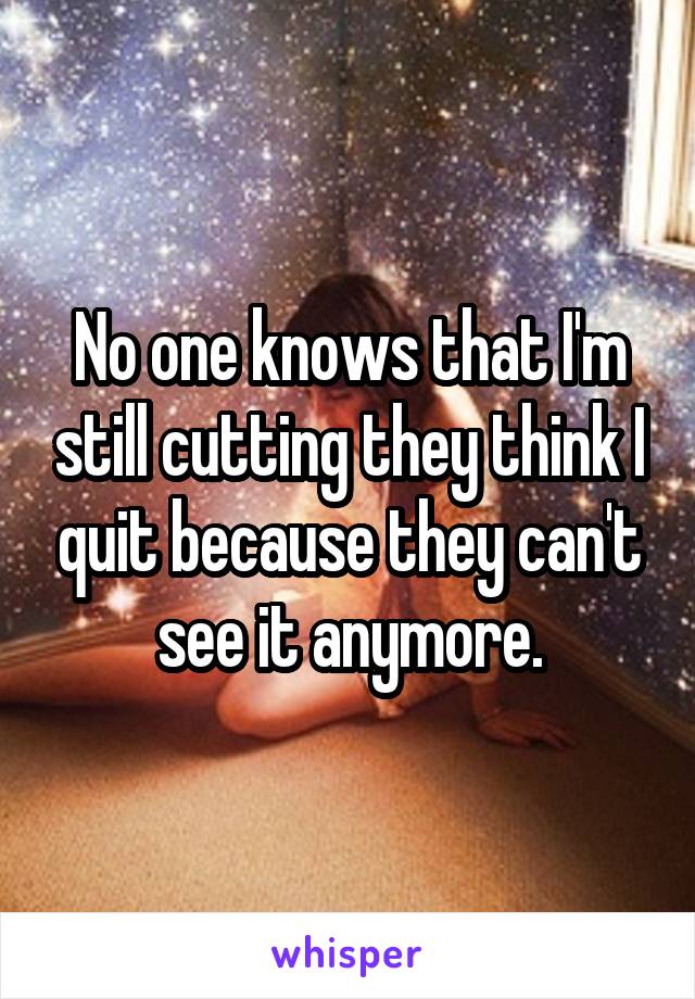 No one knows that I'm still cutting they think I quit because they can't see it anymore.