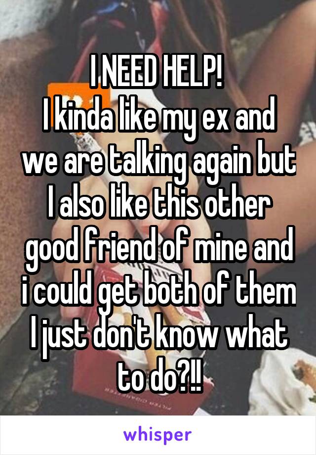 I NEED HELP! 
I kinda like my ex and we are talking again but I also like this other good friend of mine and i could get both of them I just don't know what to do?!!