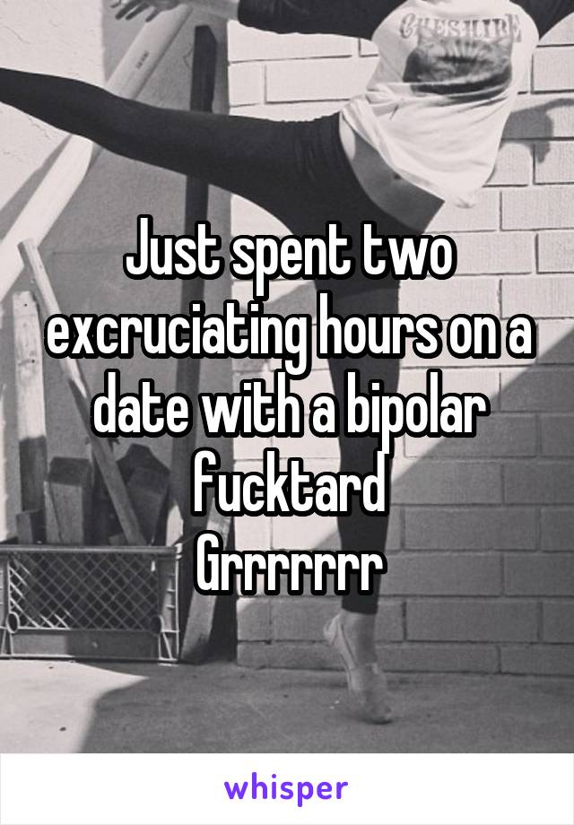 Just spent two excruciating hours on a date with a bipolar fucktard
Grrrrrrr