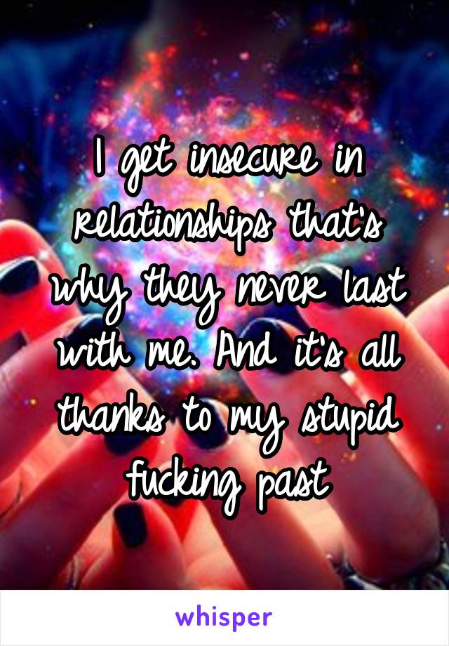 I get insecure in relationships that's why they never last with me. And it's all thanks to my stupid fucking past