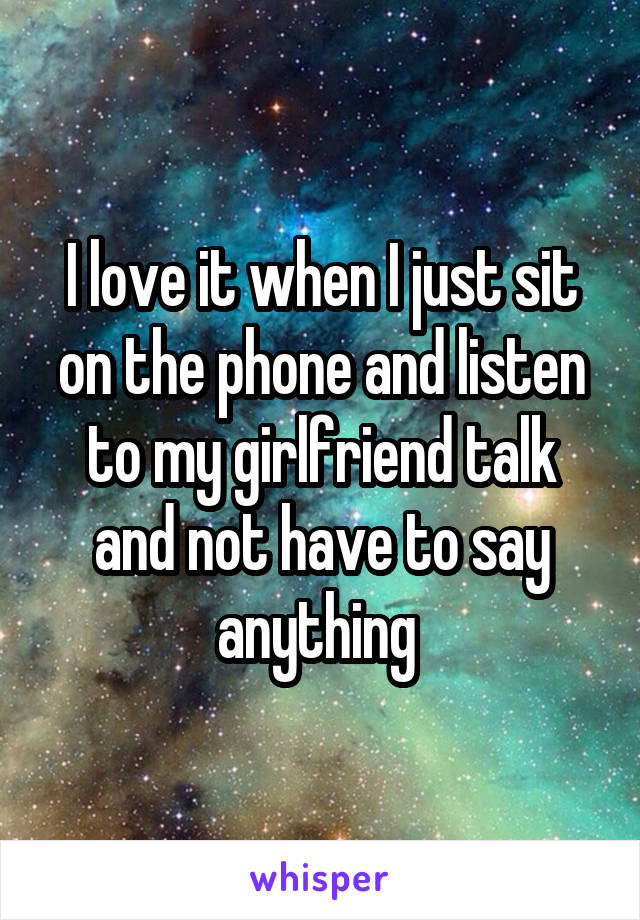 I love it when I just sit on the phone and listen to my girlfriend talk and not have to say anything 