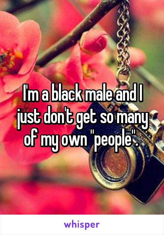 I'm a black male and I just don't get so many of my own "people". 