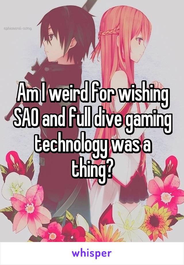 Am I weird for wishing SAO and full dive gaming technology was a thing?