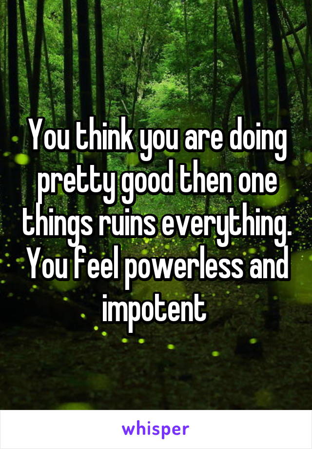 You think you are doing pretty good then one things ruins everything. You feel powerless and impotent 