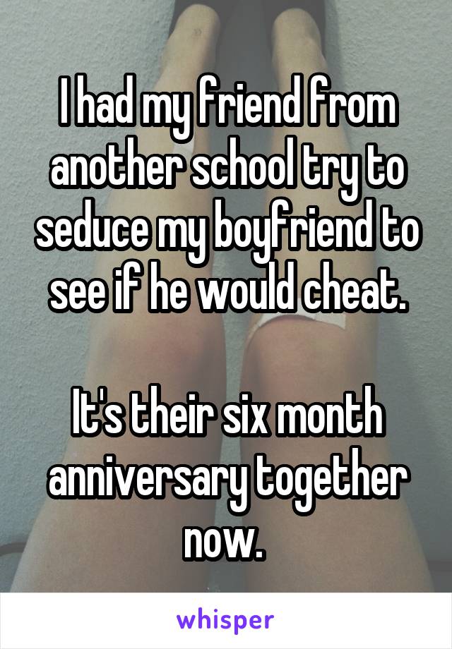 I had my friend from another school try to seduce my boyfriend to see if he would cheat.

It's their six month anniversary together now. 