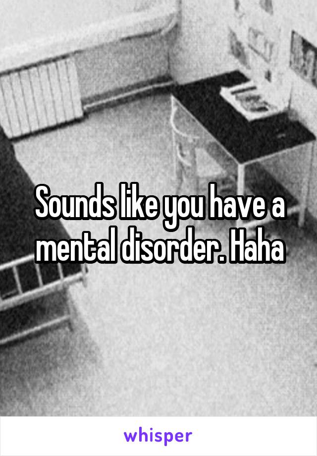 Sounds like you have a mental disorder. Haha