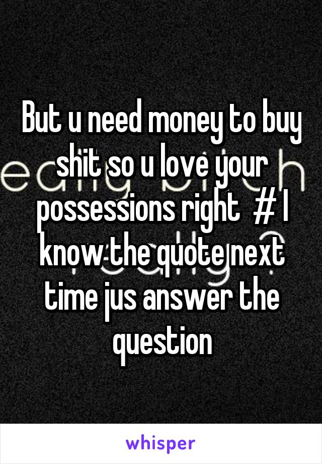 But u need money to buy shit so u love your possessions right  # I know the quote next time jus answer the question