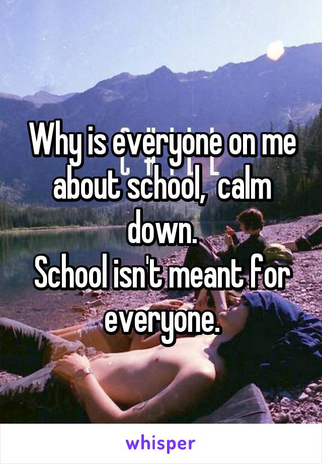 Why is everyone on me about school,  calm down.
School isn't meant for everyone.