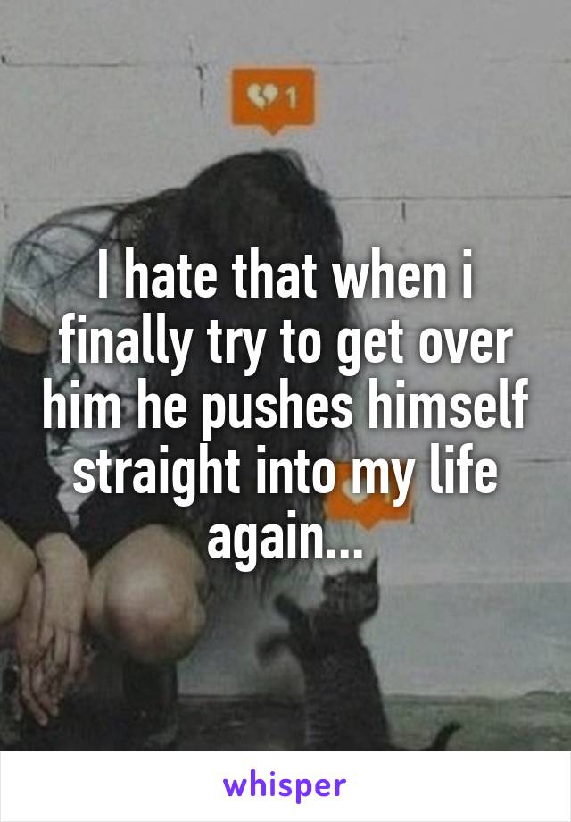 I hate that when i finally try to get over him he pushes himself straight into my life again...