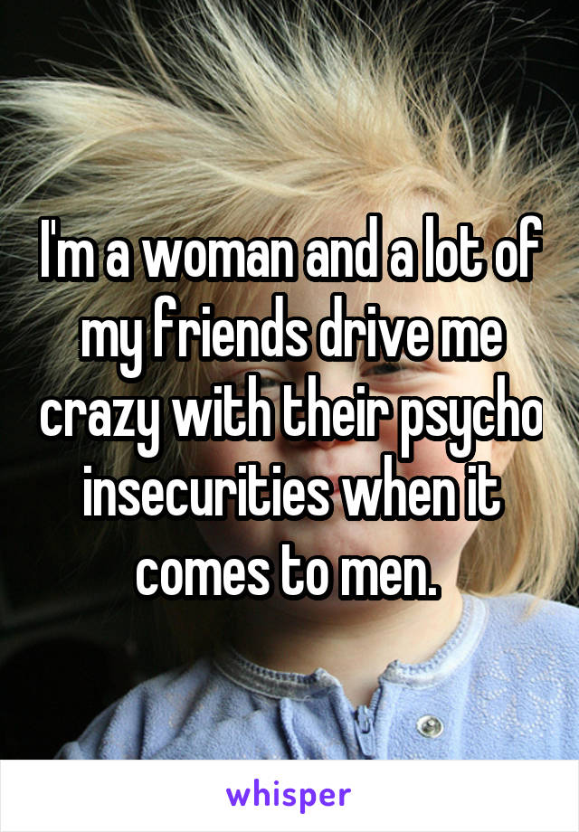 I'm a woman and a lot of my friends drive me crazy with their psycho insecurities when it comes to men. 