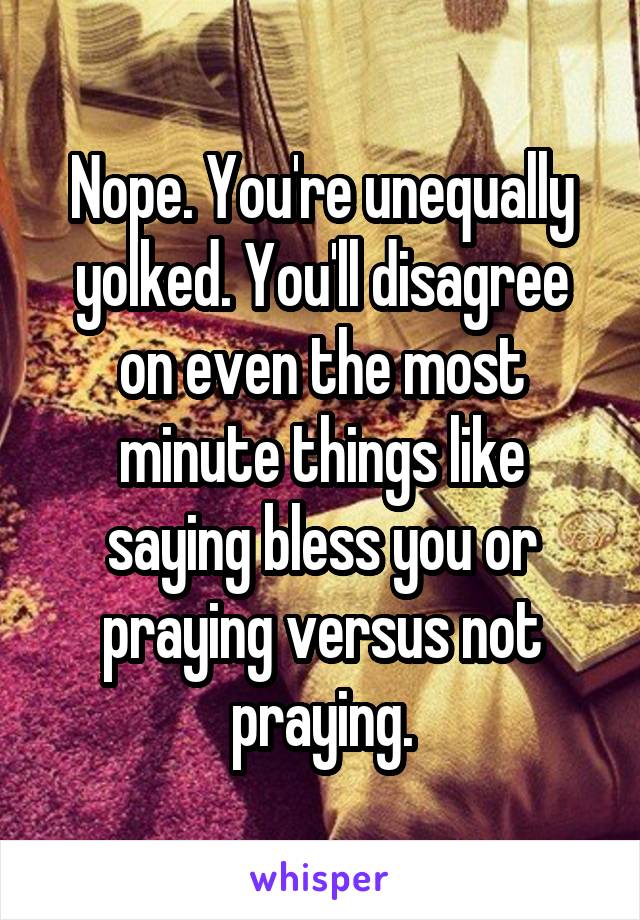 Nope. You're unequally yolked. You'll disagree on even the most minute things like saying bless you or praying versus not praying.