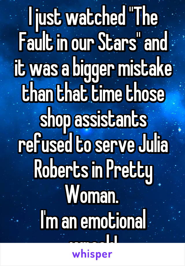 I just watched "The Fault in our Stars" and it was a bigger mistake than that time those shop assistants refused to serve Julia Roberts in Pretty Woman. 
I'm an emotional wreck!