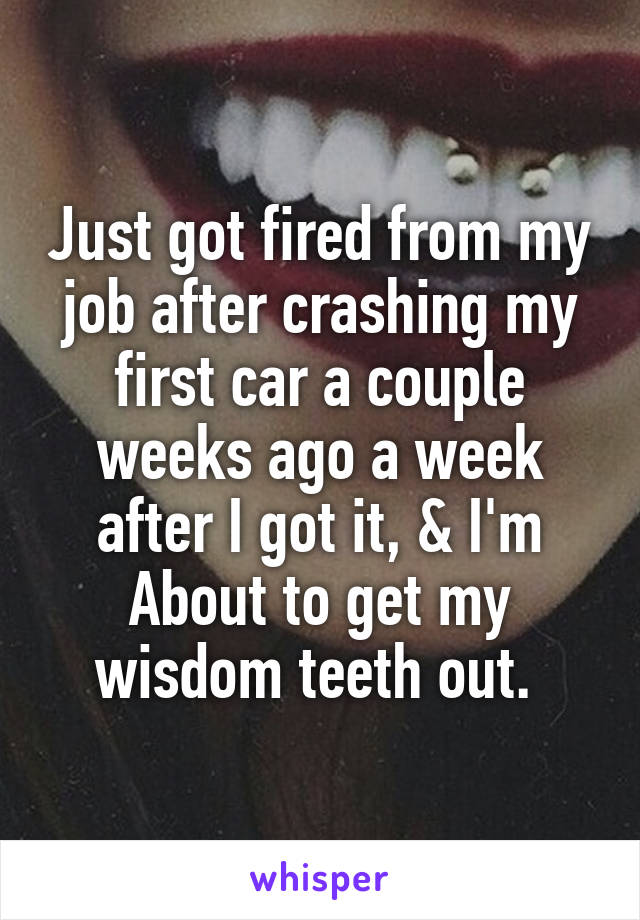 Just got fired from my job after crashing my first car a couple weeks ago a week after I got it, & I'm About to get my wisdom teeth out. 