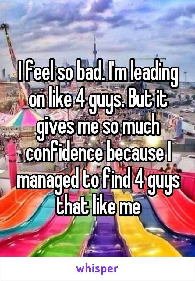 I feel so bad. I'm leading on like 4 guys. But it gives me so much confidence because I managed to find 4 guys that like me