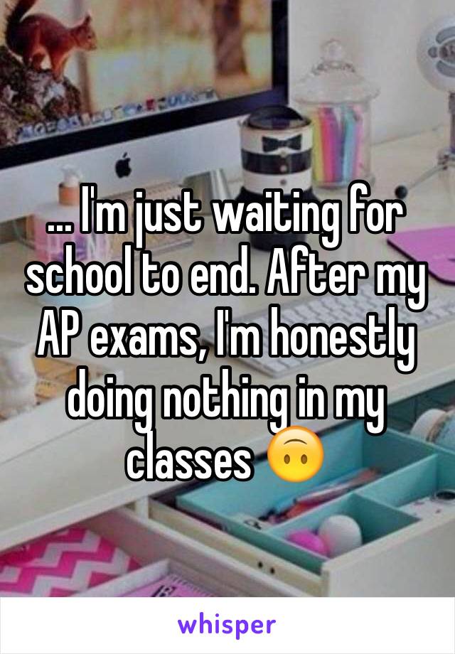 ... I'm just waiting for school to end. After my AP exams, I'm honestly doing nothing in my classes 🙃