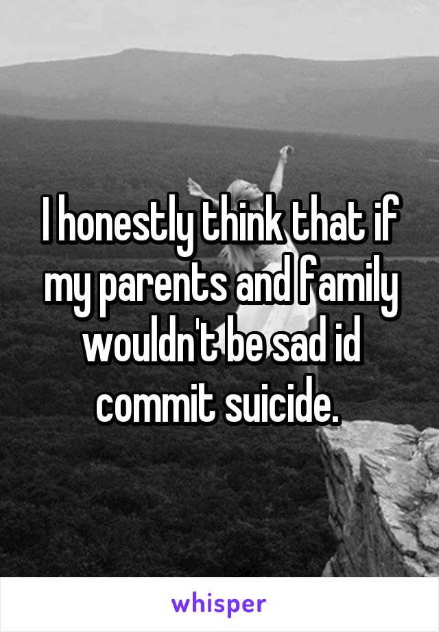 I honestly think that if my parents and family wouldn't be sad id commit suicide. 