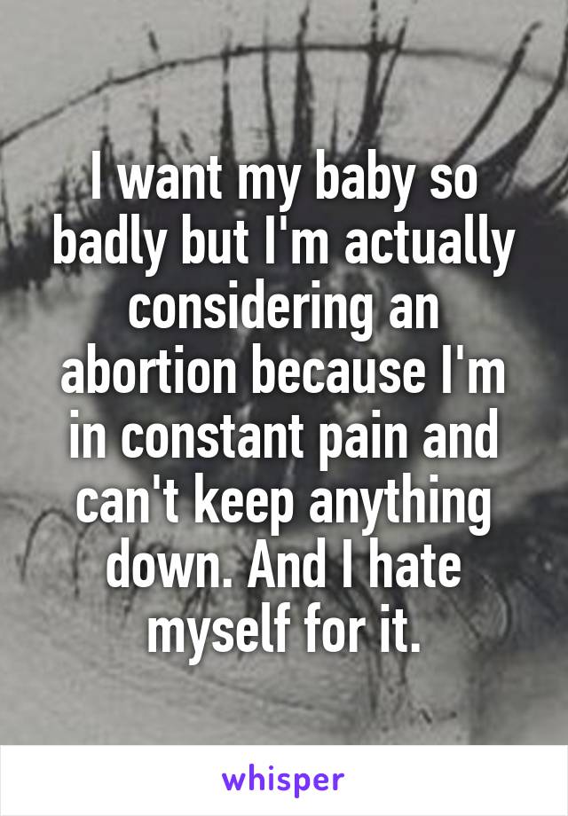 I want my baby so badly but I'm actually considering an abortion because I'm in constant pain and can't keep anything down. And I hate myself for it.