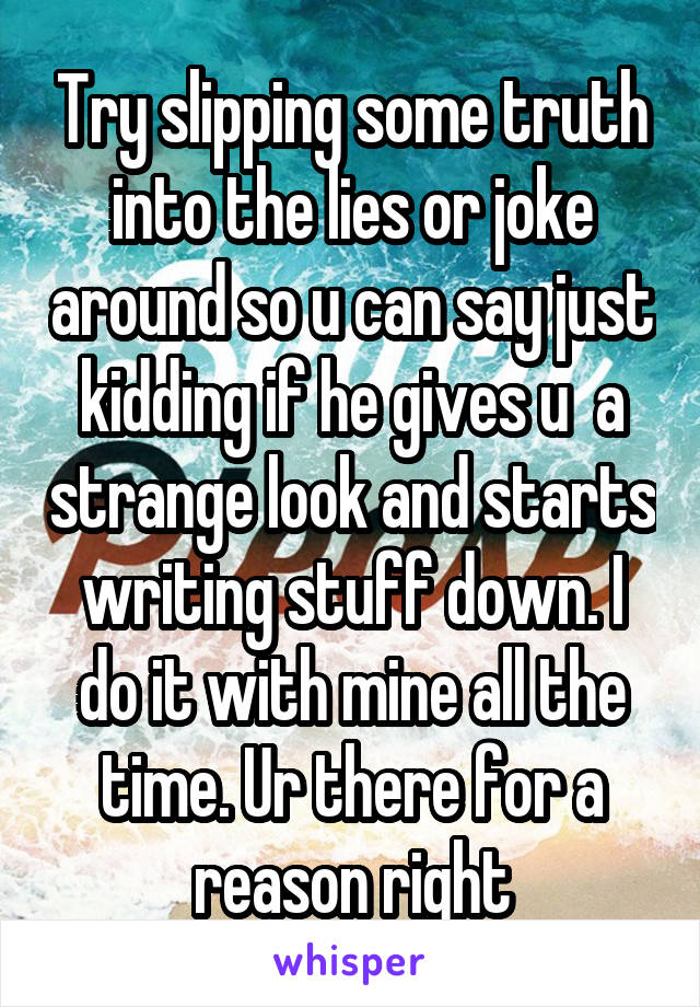 Try slipping some truth into the lies or joke around so u can say just kidding if he gives u  a strange look and starts writing stuff down. I do it with mine all the time. Ur there for a reason right