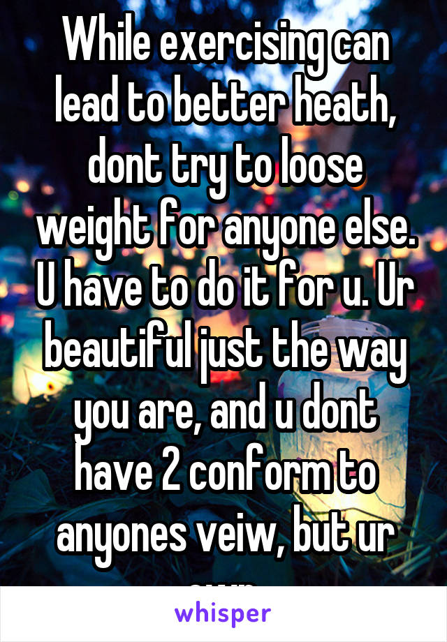 While exercising can lead to better heath, dont try to loose weight for anyone else. U have to do it for u. Ur beautiful just the way you are, and u dont have 2 conform to anyones veiw, but ur own.