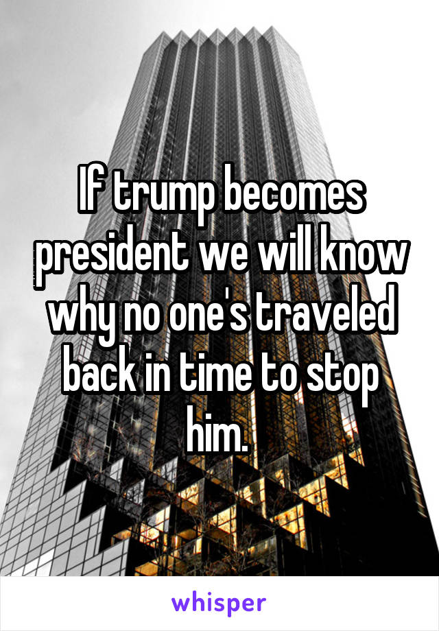 If trump becomes president we will know why no one's traveled back in time to stop him. 