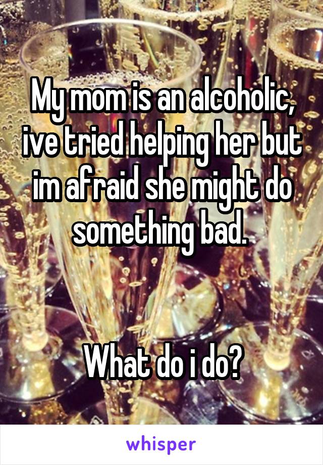 My mom is an alcoholic, ive tried helping her but im afraid she might do something bad. 


What do i do?