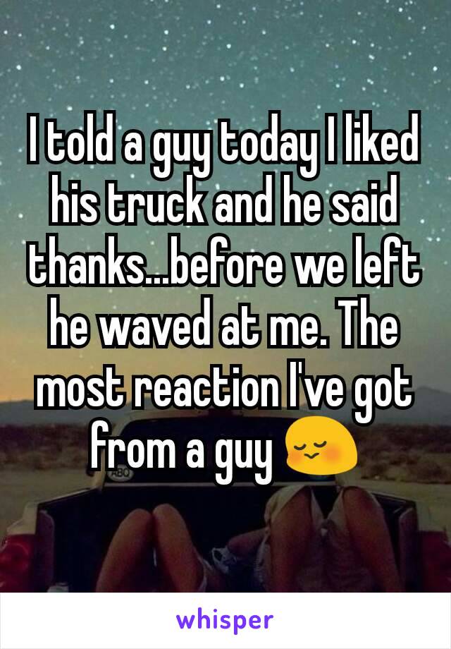 I told a guy today I liked his truck and he said thanks...before we left he waved at me. The most reaction I've got from a guy 😳