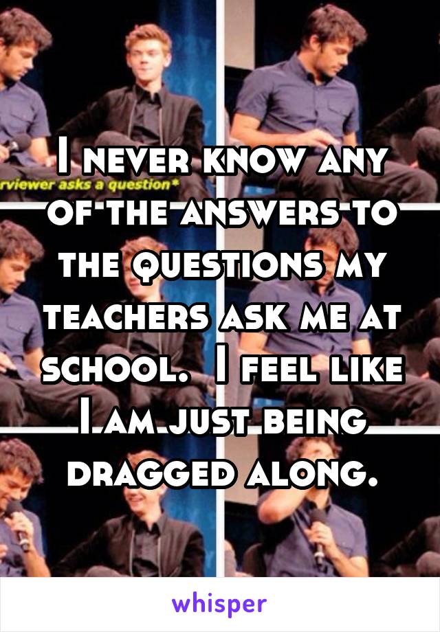 I never know any of the answers to the questions my teachers ask me at school.  I feel like I am just being dragged along.