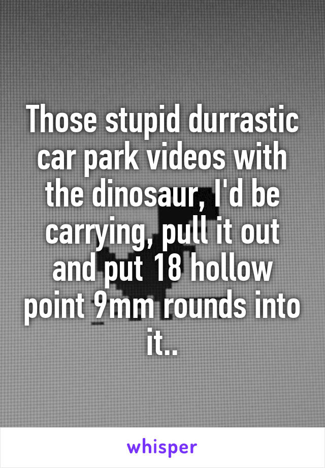 Those stupid durrastic car park videos with the dinosaur, I'd be carrying, pull it out and put 18 hollow point 9mm rounds into it..