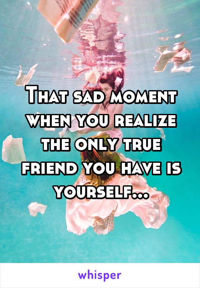 That sad moment when you realize the only true friend you have is yourself...