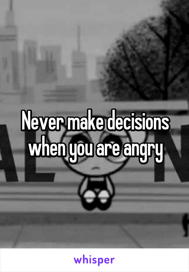 Never make decisions when you are angry