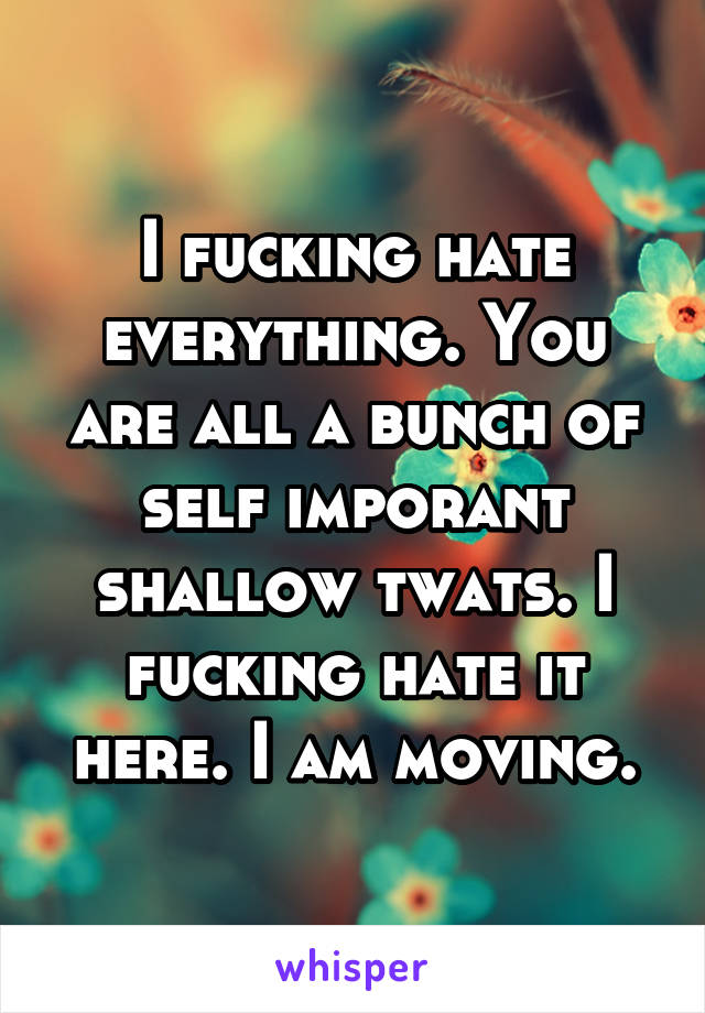 I fucking hate everything. You are all a bunch of self imporant shallow twats. I fucking hate it here. I am moving.