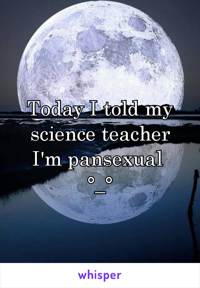 Today I told my science teacher I'm pansexual 
°_°