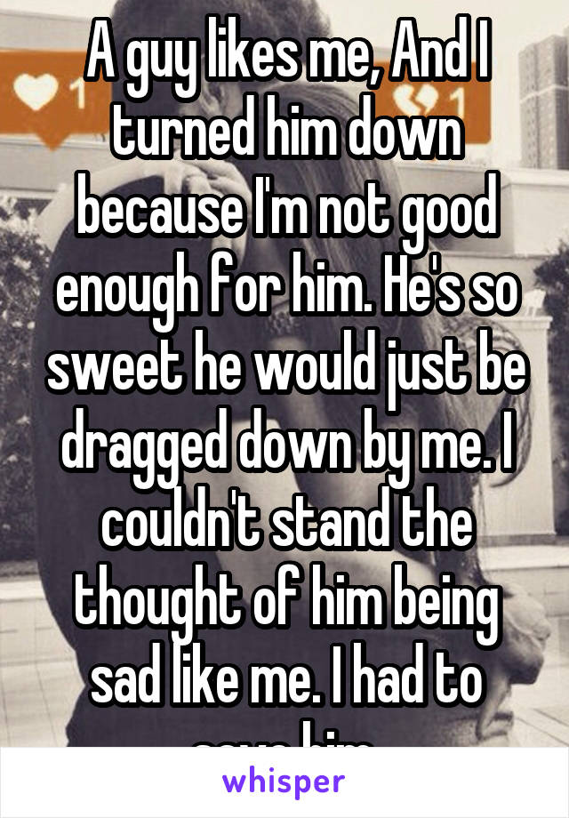 A guy likes me, And I turned him down because I'm not good enough for him. He's so sweet he would just be dragged down by me. I couldn't stand the thought of him being sad like me. I had to save him.