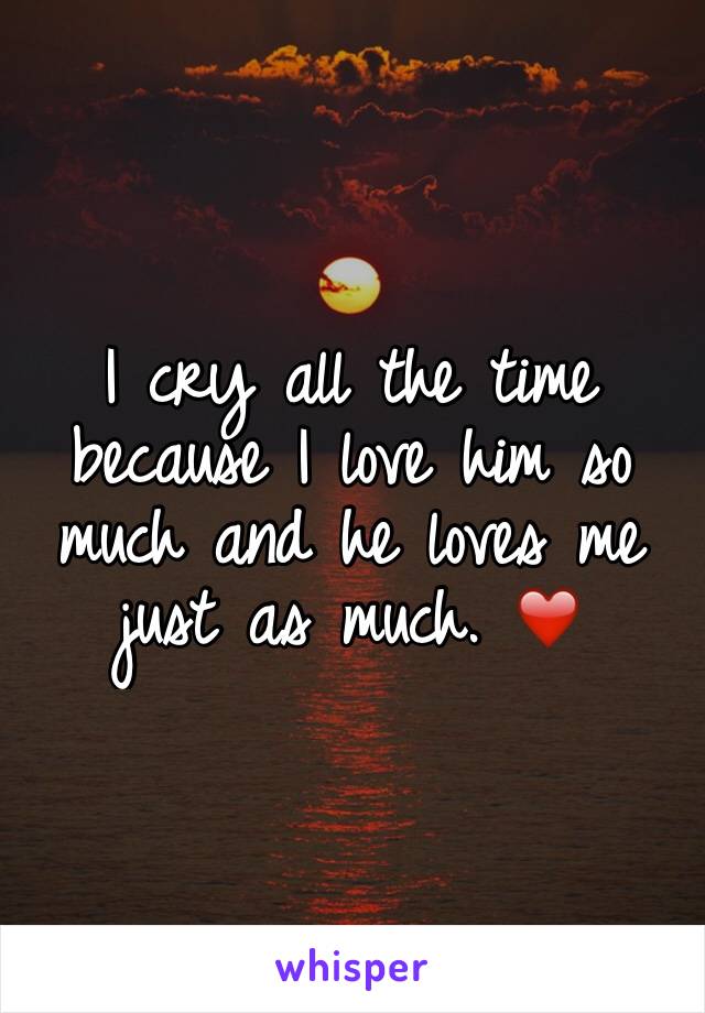 I cry all the time because I love him so much and he loves me just as much. ❤️