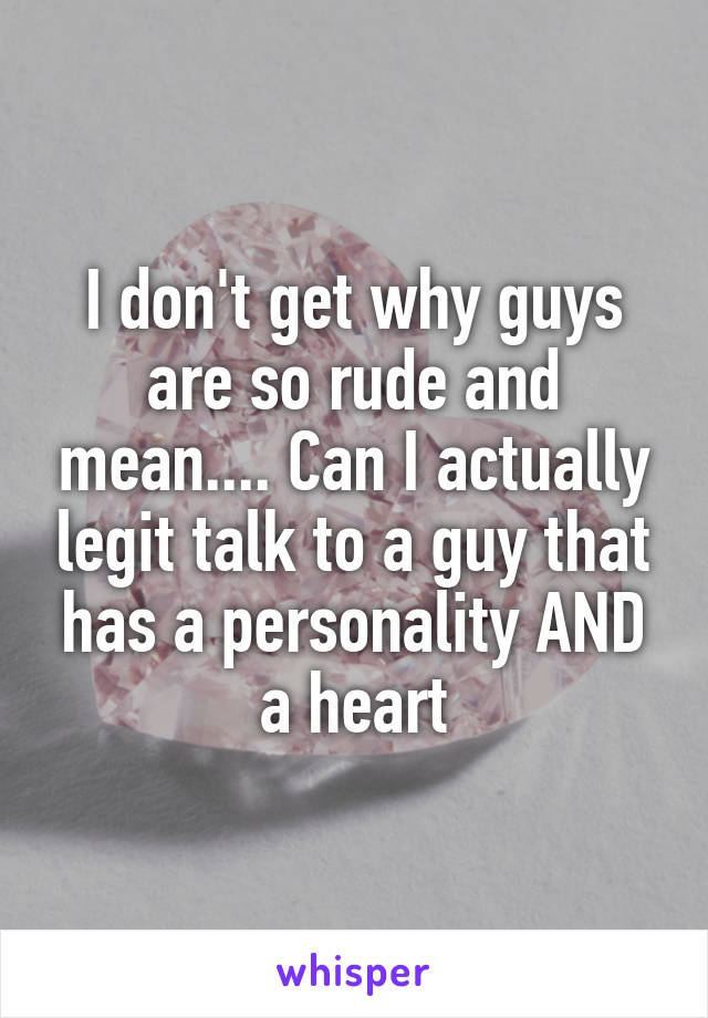 I don't get why guys are so rude and mean.... Can I actually legit talk to a guy that has a personality AND a heart