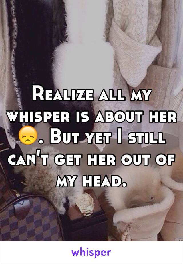 Realize all my whisper is about her 😞. But yet I still can't get her out of my head.