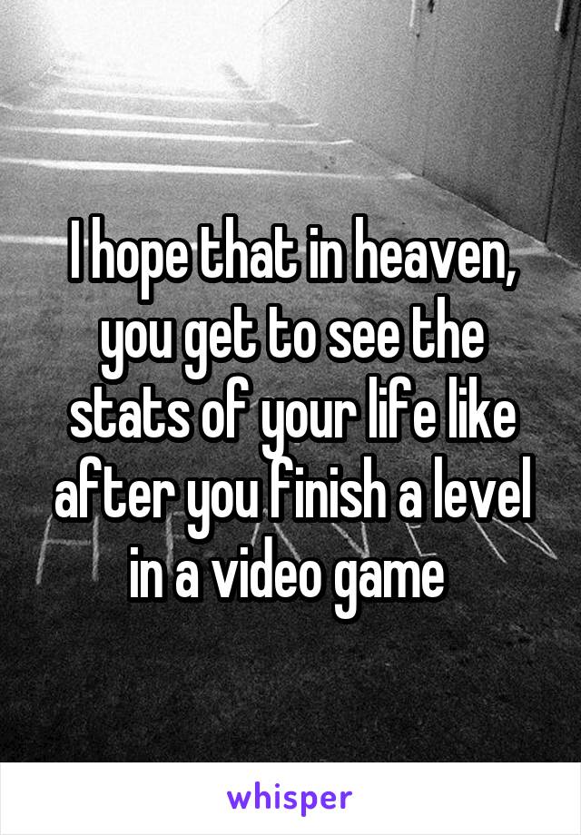 I hope that in heaven, you get to see the stats of your life like after you finish a level in a video game 