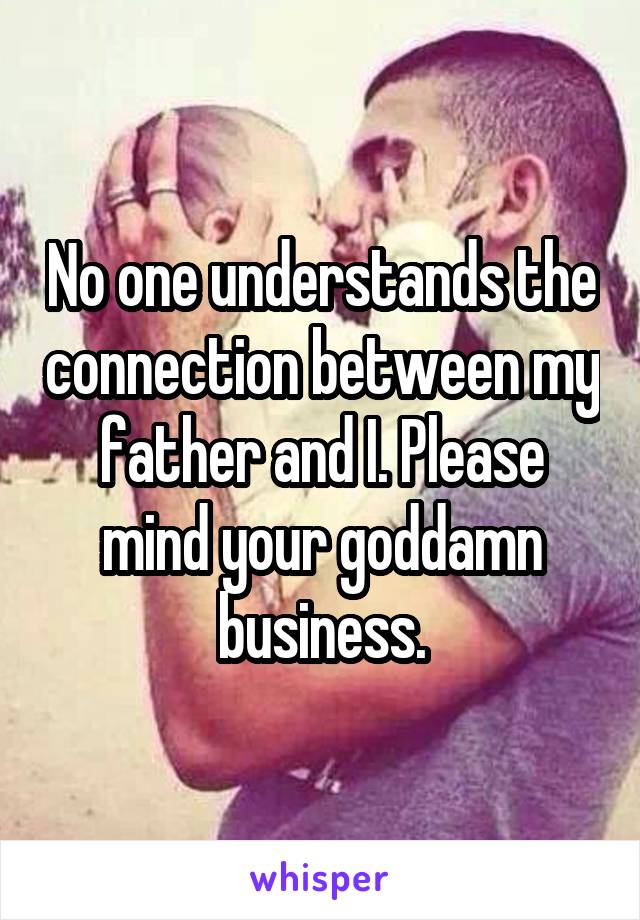 No one understands the connection between my father and I. Please mind your goddamn business.